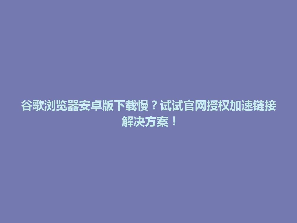 谷歌浏览器安卓版下载慢？试试官网授权加速链接解决方案！ 一